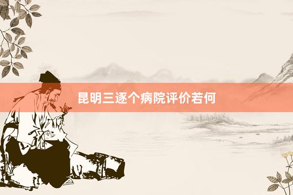 昆明三逐个病院评价若何